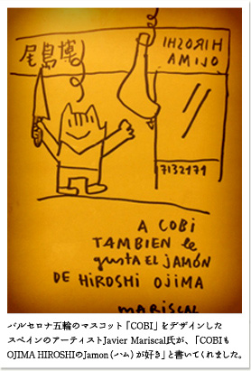 創業者・尾島博と生ハムとの出会い　【図】
バルセロナ五輪のマスコット「COBI」をデザインしたスペインのアーティストJavier Mariscal氏が、「COBIもOJIMA
HIROSHIのJamon（ハム）が好き」と書いてくれました。